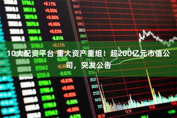 10大配资平台 重大资产重组！超200亿元市值公司，突发公告