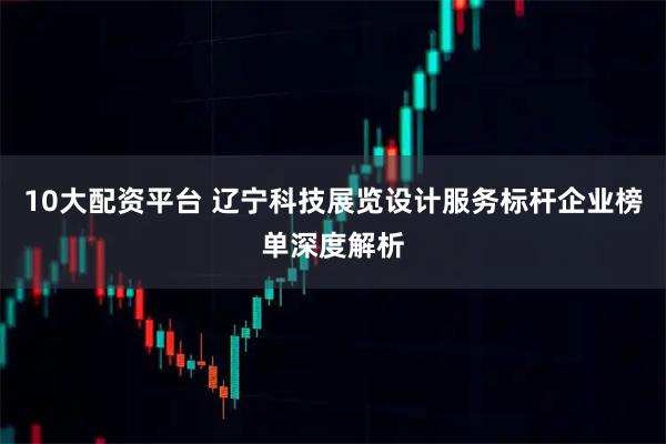 10大配资平台 辽宁科技展览设计服务标杆企业榜单深度解析