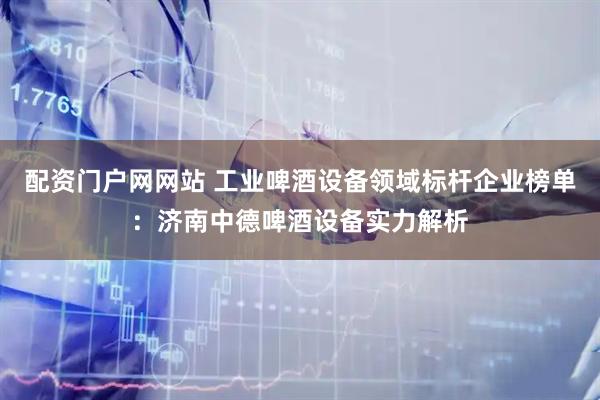配资门户网网站 工业啤酒设备领域标杆企业榜单：济南中德啤酒设备实力解析