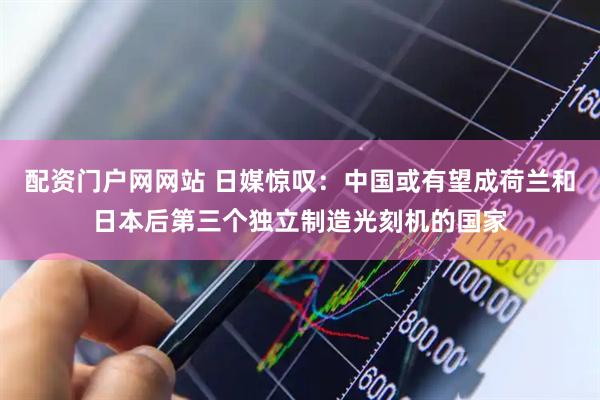 配资门户网网站 日媒惊叹：中国或有望成荷兰和日本后第三个独立制造光刻机的国家