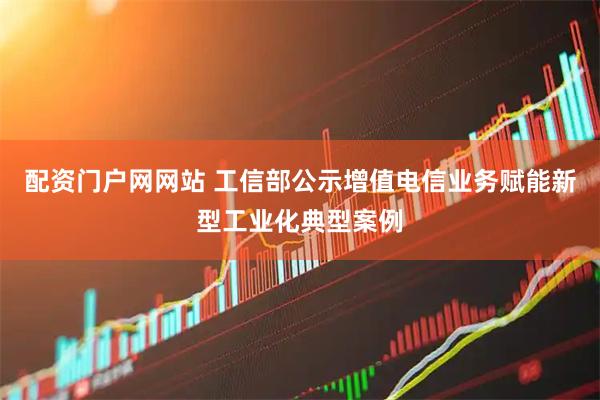 配资门户网网站 工信部公示增值电信业务赋能新型工业化典型案例