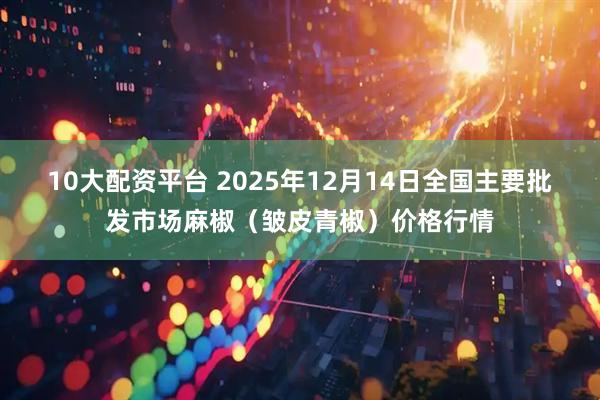 10大配资平台 2025年12月14日全国主要批发市场麻椒（皱皮青椒）价格行情