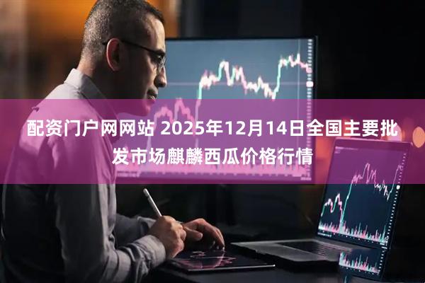 配资门户网网站 2025年12月14日全国主要批发市场麒麟西瓜价格行情