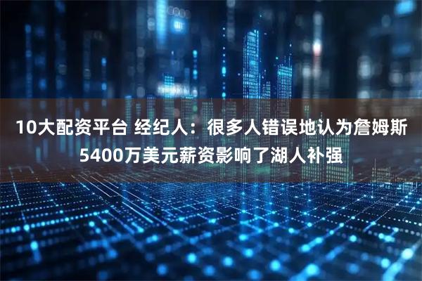 10大配资平台 经纪人：很多人错误地认为詹姆斯5400万美元薪资影响了湖人补强