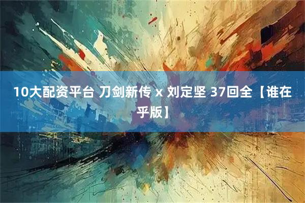 10大配资平台 刀剑新传 x 刘定坚 37回全【谁在乎版】