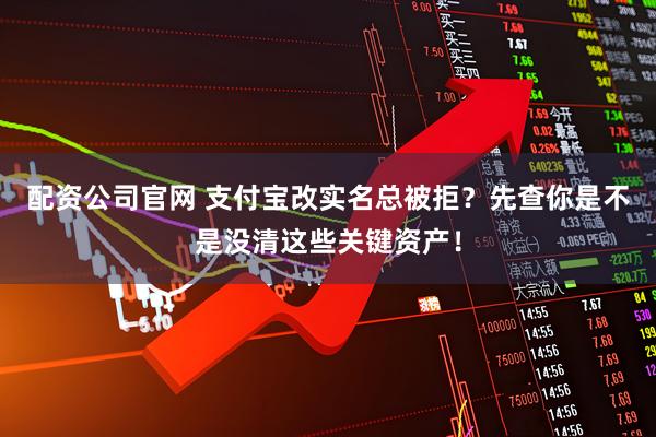 配资公司官网 支付宝改实名总被拒？先查你是不是没清这些关键资产！