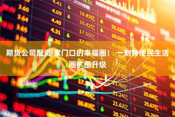 期货公司配资 家门口的幸福圈！ 一刻钟便民生活圈扩围升级