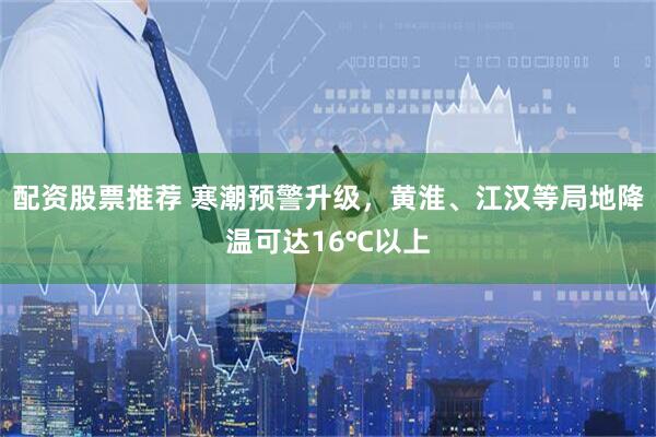 配资股票推荐 寒潮预警升级，黄淮、江汉等局地降温可达16℃以上