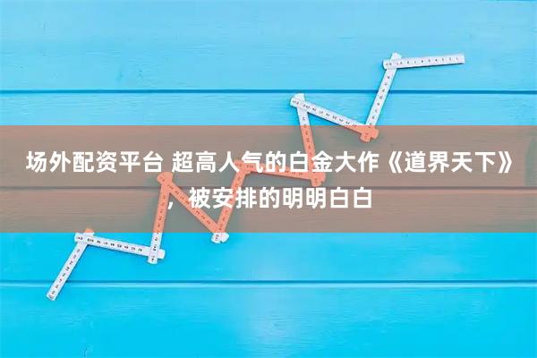 场外配资平台 超高人气的白金大作《道界天下》，被安排的明明白白
