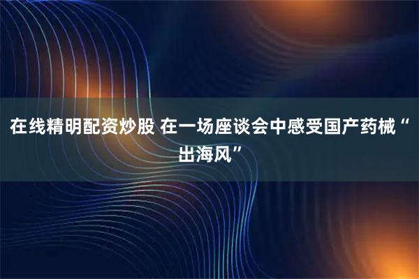 在线精明配资炒股 在一场座谈会中感受国产药械“出海风”