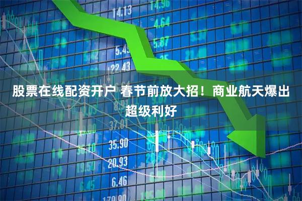 股票在线配资开户 春节前放大招！商业航天爆出超级利好