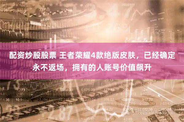 配资炒股股票 王者荣耀4款绝版皮肤，已经确定永不返场，拥有的人账号价值飙升