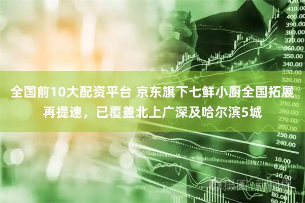 全国前10大配资平台 京东旗下七鲜小厨全国拓展再提速，已覆盖北上广深及哈尔滨5城