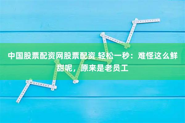 中国股票配资网股票配资 轻松一秒：难怪这么鲜甜呢，原来是老员工