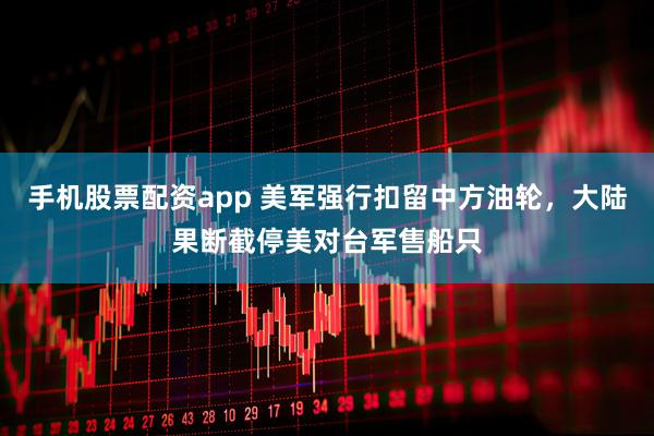 手机股票配资app 美军强行扣留中方油轮，大陆果断截停美对台军售船只