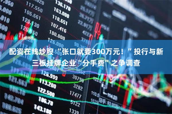 配资在线炒股 “张口就要300万元！”投行与新三板挂牌企业“分手费”之争调查