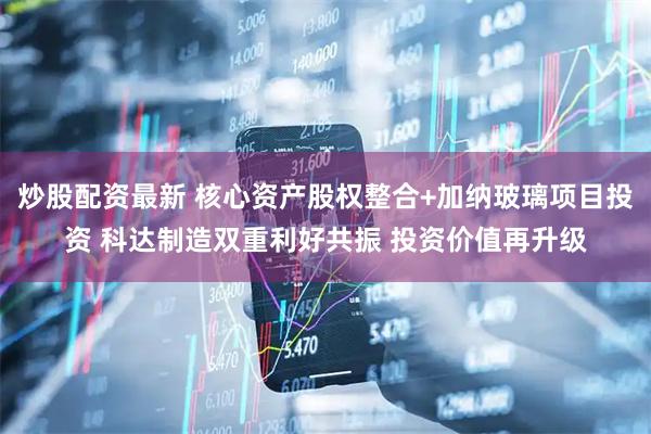 炒股配资最新 核心资产股权整合+加纳玻璃项目投资 科达制造双重利好共振 投资价值再升级