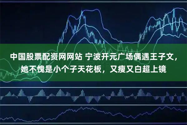 中国股票配资网网站 宁波开元广场偶遇王子文，她不愧是小个子天花板，又瘦又白超上镜