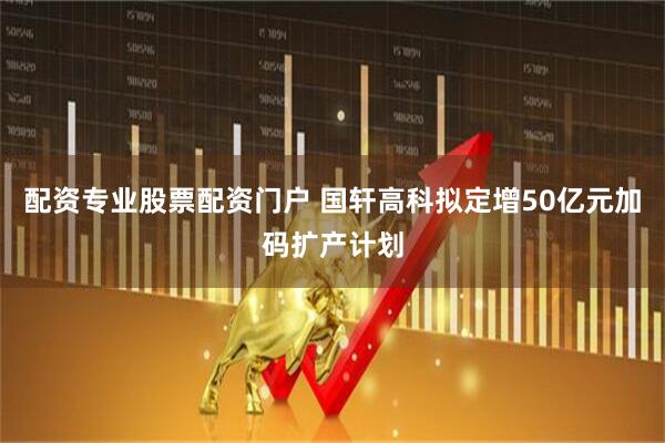 配资专业股票配资门户 国轩高科拟定增50亿元加码扩产计划