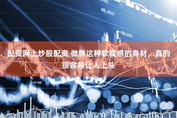 配资网上炒股配资 微胖这种软糯感的身材，真的很容易让人上头