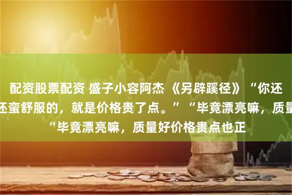 配资股票配资 盛子小容阿杰 《另辟蹊径》 “你还别说，昨天晚上还蛮舒服的，就是价格贵了点。” 　　“毕竟漂亮嘛，质量好价格贵点也正