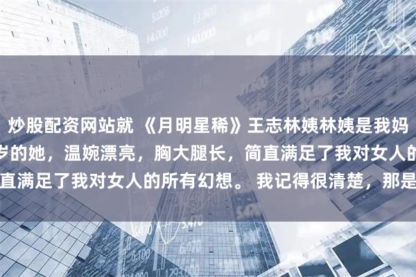炒股配资网站就 《月明星稀》王志林姨　林姨是我妈妈的闺蜜。 　　才刚三十岁的她，温婉漂亮，胸大腿长，简直满足了我对女人的所有幻想。 　　我记得很清楚，那是暑假前