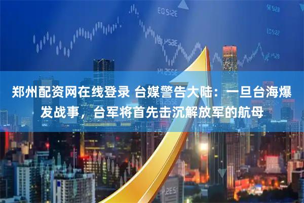 郑州配资网在线登录 台媒警告大陆：一旦台海爆发战事，台军将首先击沉解放军的航母