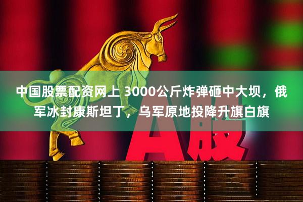 中国股票配资网上 3000公斤炸弹砸中大坝，俄军冰封康斯坦丁，乌军原地投降升旗白旗