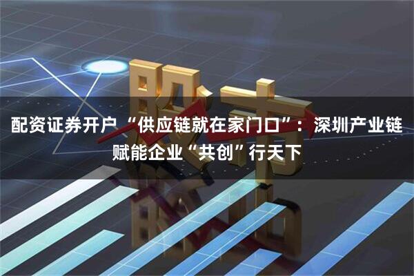 配资证券开户 “供应链就在家门口”：深圳产业链赋能企业“共创”行天下