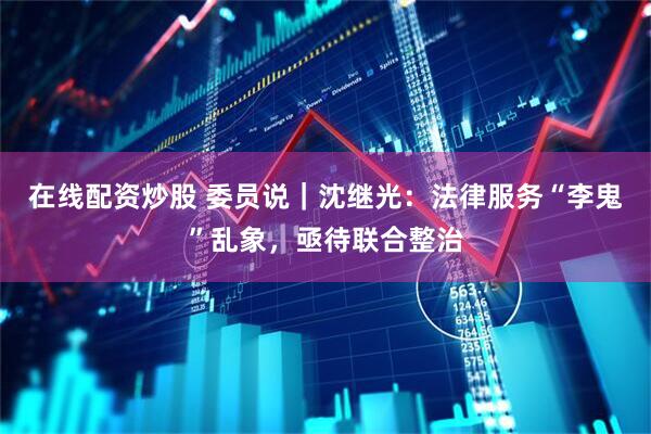 在线配资炒股 委员说｜沈继光：法律服务“李鬼”乱象，亟待联合整治