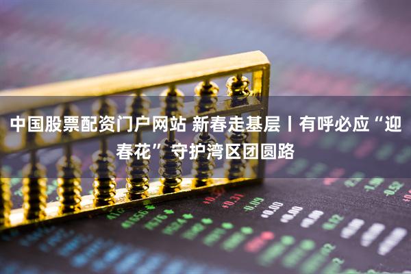 中国股票配资门户网站 新春走基层丨有呼必应“迎春花” 守护湾区团圆路