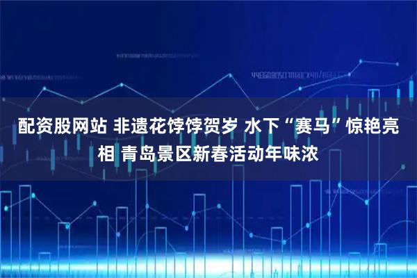 配资股网站 非遗花饽饽贺岁 水下“赛马”惊艳亮相 青岛景区新春活动年味浓