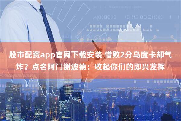 股市配资app官网下载安装 惜败2分乌度卡却气炸？点名阿门谢波德：收起你们的即兴发挥
