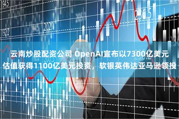 云南炒股配资公司 OpenAI宣布以7300亿美元估值获得1100亿美元投资，软银英伟达亚马逊领投