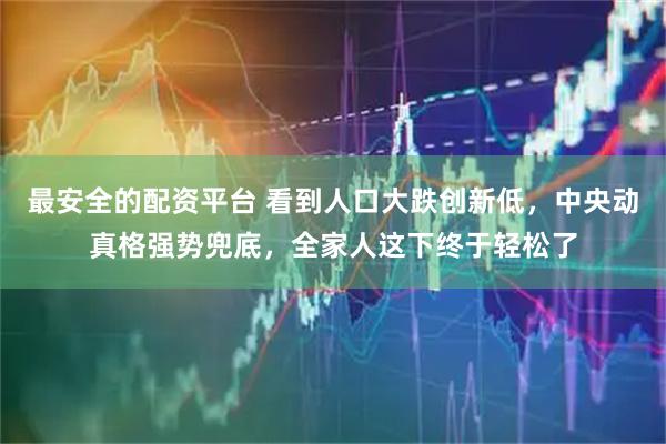 最安全的配资平台 看到人口大跌创新低，中央动真格强势兜底，全家人这下终于轻松了