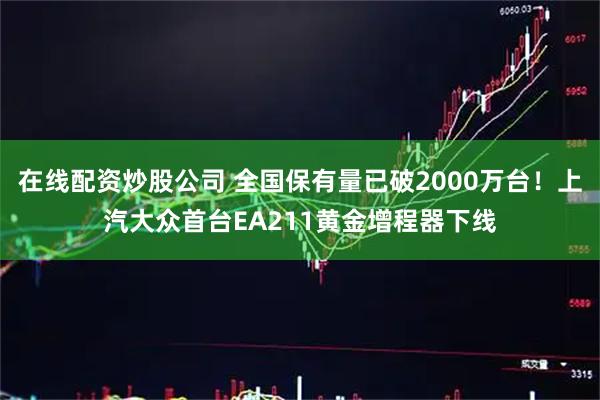 在线配资炒股公司 全国保有量已破2000万台！上汽大众首台EA211黄金增程器下线