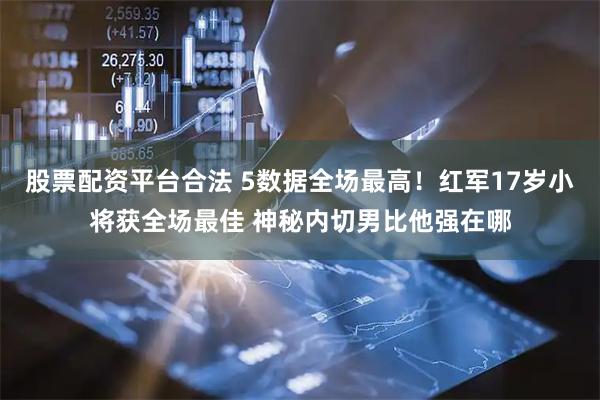 股票配资平台合法 5数据全场最高！红军17岁小将获全场最佳 神秘内切男比他强在哪