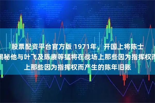 股票配资平台官方版 1971年，开国上将陈士榘的清醒告白，揭秘他与叶飞及陈赓等猛将在战场上那些因为指挥权而产生的陈年旧账
