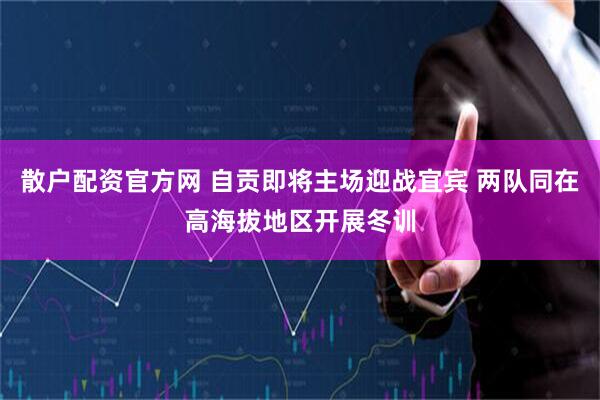 散户配资官方网 自贡即将主场迎战宜宾 两队同在高海拔地区开展冬训