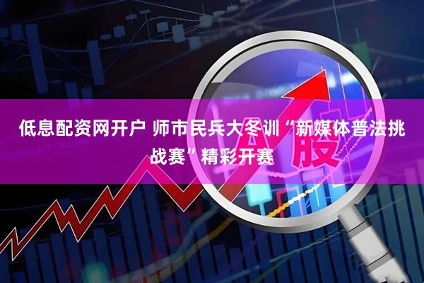 低息配资网开户 师市民兵大冬训“新媒体普法挑战赛”精彩开赛