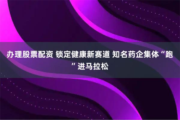 办理股票配资 锁定健康新赛道 知名药企集体“跑”进马拉松
