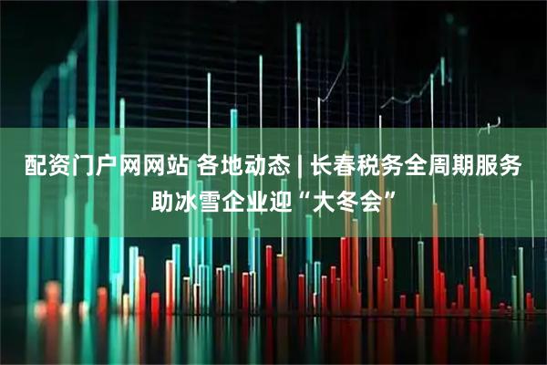 配资门户网网站 各地动态 | 长春税务全周期服务助冰雪企业迎“大冬会”