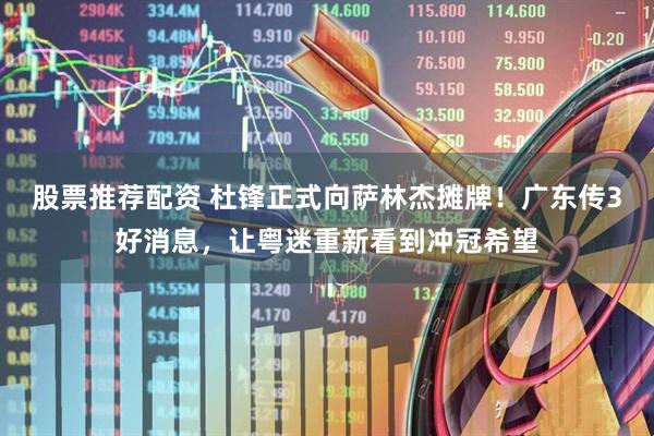 股票推荐配资 杜锋正式向萨林杰摊牌！广东传3好消息，让粤迷重新看到冲冠希望