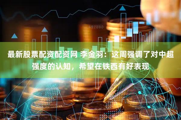 最新股票配资配资网 李金羽：这周强调了对中超强度的认知，希望在铁西有好表现