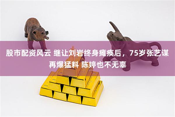 股市配资风云 继让刘岩终身瘫痪后，75岁张艺谋再爆猛料 陈婷也不无辜