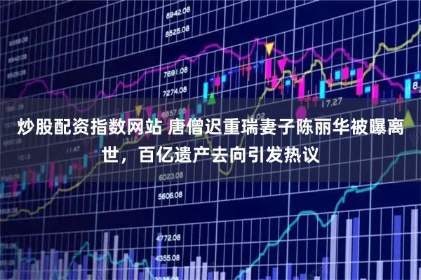炒股配资指数网站 唐僧迟重瑞妻子陈丽华被曝离世，百亿遗产去向引发热议