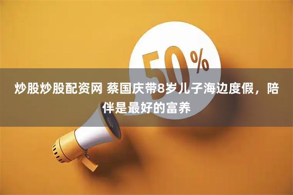 炒股炒股配资网 蔡国庆带8岁儿子海边度假，陪伴是最好的富养