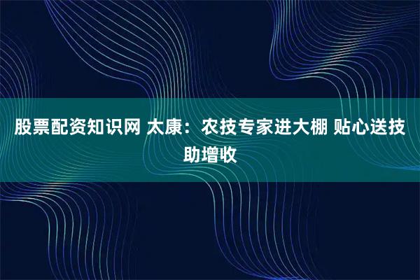 股票配资知识网 太康：农技专家进大棚 贴心送技助增收