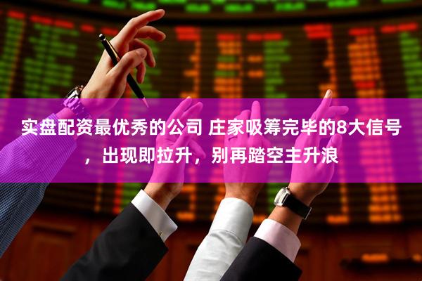 实盘配资最优秀的公司 庄家吸筹完毕的8大信号，出现即拉升，别再踏空主升浪