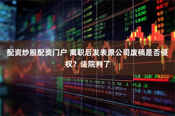 配资炒股配资门户 离职后发表原公司废稿是否侵权？法院判了